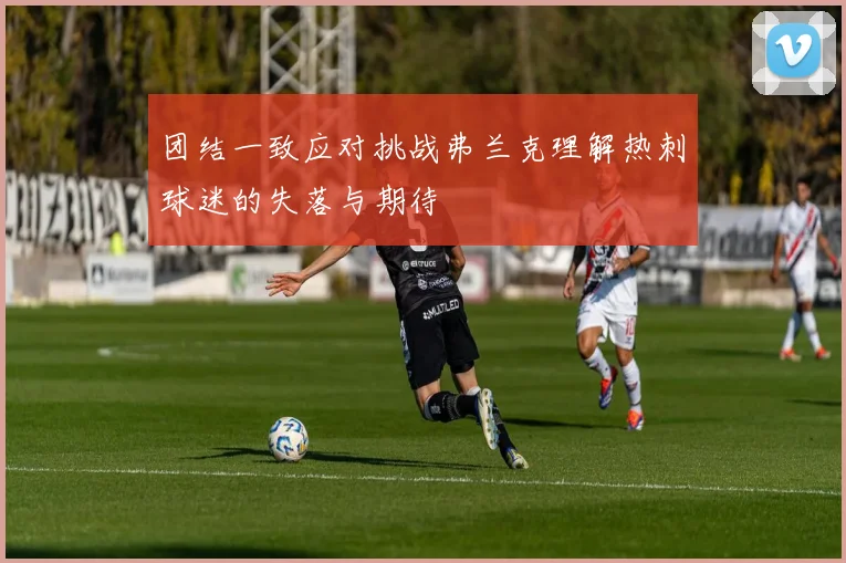 团结一致应对挑战弗兰克理解热刺球迷的失落与期待