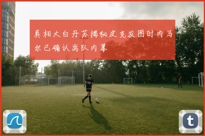 真相大白丹苏揭秘皮克发图时内马尔已确认离队内幕