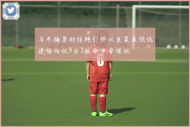 马冬梅身材惊艳引热议克莱表现低迷场均仅9分3板命中率堪忧