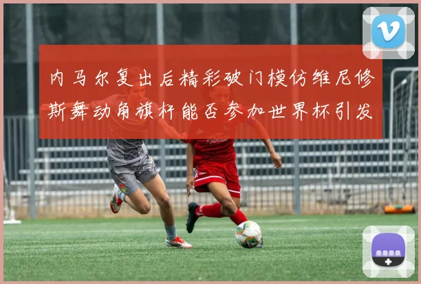 内马尔复出后精彩破门模仿维尼修斯舞动角旗杆能否参加世界杯引发热议