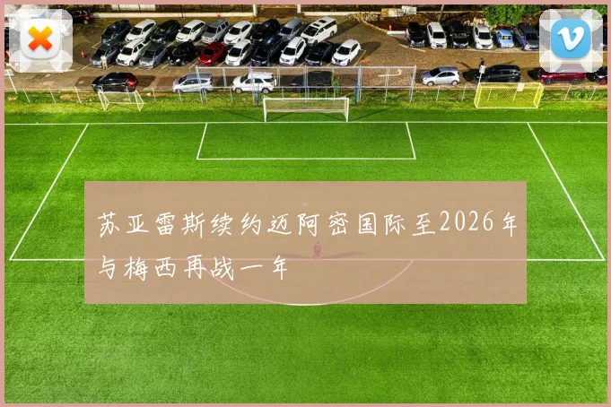 苏亚雷斯续约迈阿密国际至2026年与梅西再战一年
