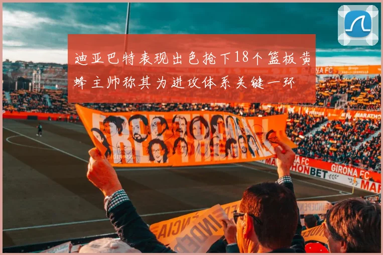 迪亚巴特表现出色抢下18个篮板黄蜂主帅称其为进攻体系关键一环