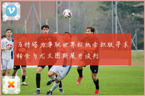 马特塔为争取世界杯机会积极寻求转会与尤文图斯展开谈判