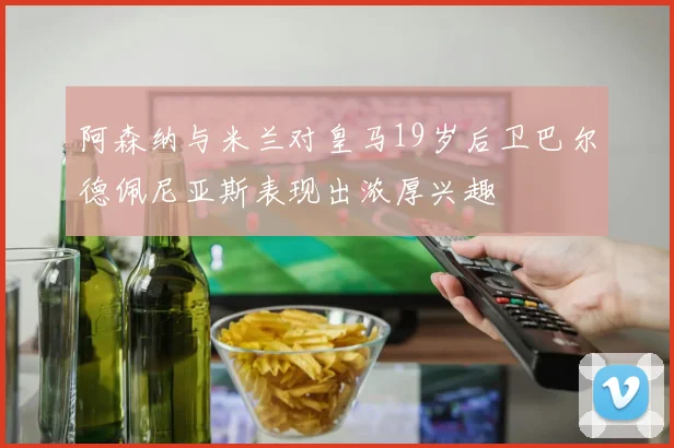 阿森纳与米兰对皇马19岁后卫巴尔德佩尼亚斯表现出浓厚兴趣