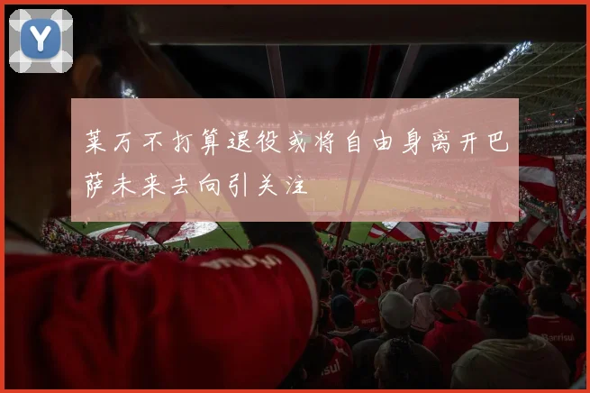 莱万不打算退役或将自由身离开巴萨未来去向引关注