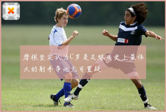 摩根坚定认为C罗是足球历史上最伟大的射手争论无可置疑