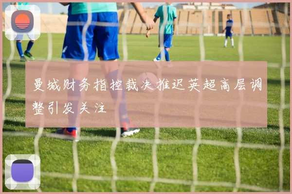 曼城财务指控裁决推迟英超高层调整引发关注