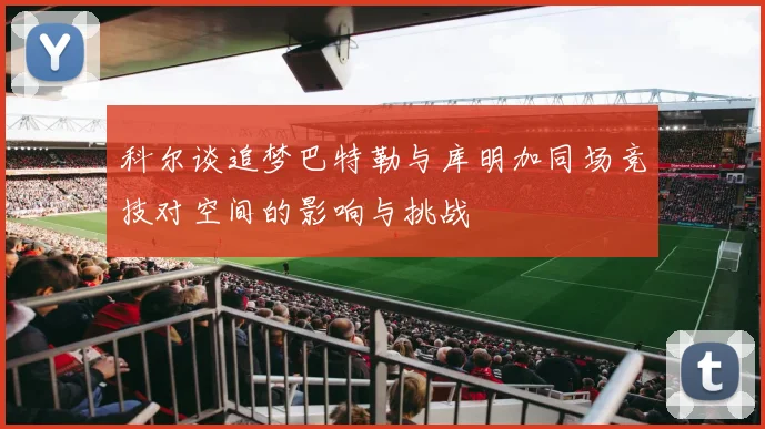科尔谈追梦巴特勒与库明加同场竞技对空间的影响与挑战