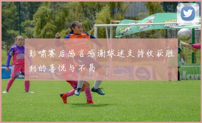 彭啸赛后感言感谢球迷支持收获胜利的喜悦与不易