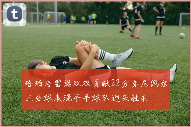 哈珀与雷诺双双贡献22分克尼佩尔三分球表现平平球队迎来胜利