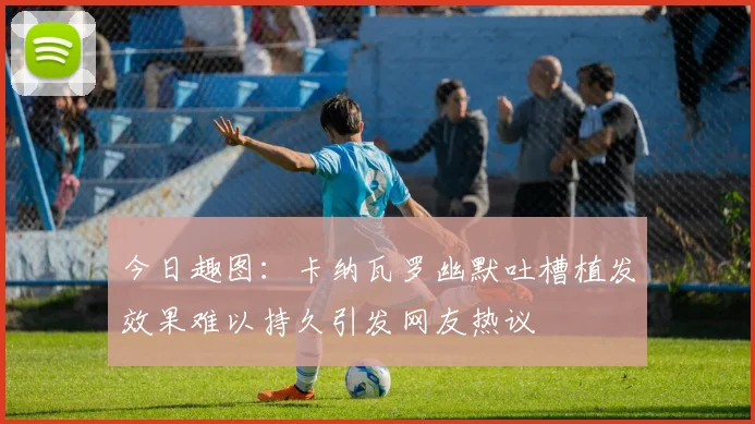 今日趣图：卡纳瓦罗幽默吐槽植发效果难以持久引发网友热议