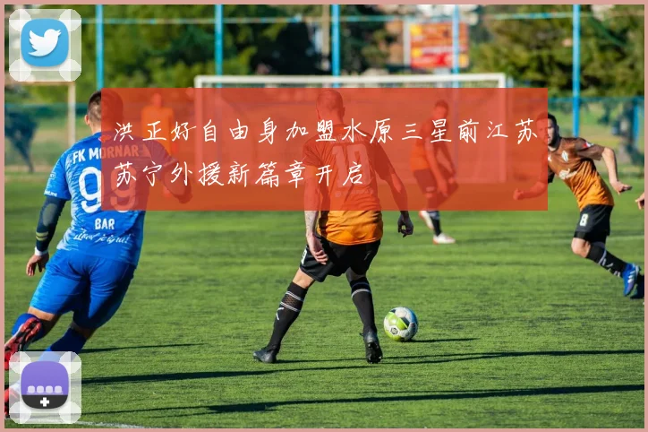 洪正好自由身加盟水原三星前江苏苏宁外援新篇章开启