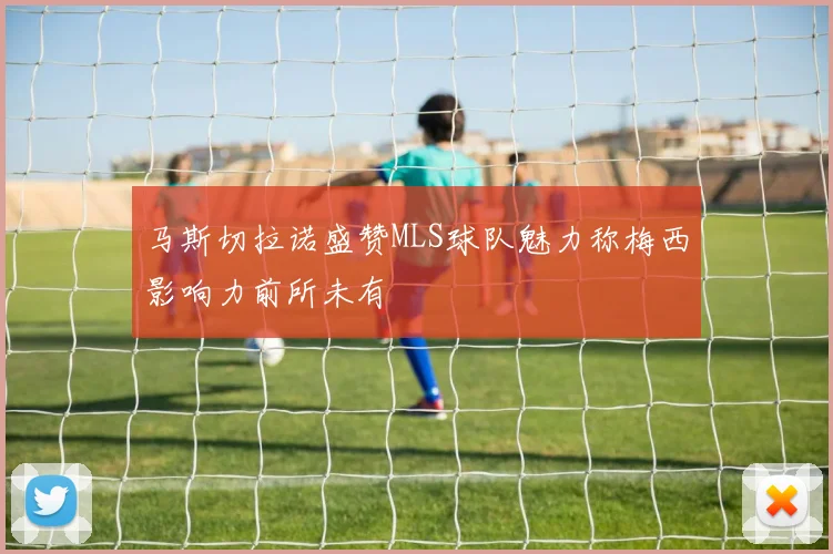马斯切拉诺盛赞MLS球队魅力称梅西影响力前所未有