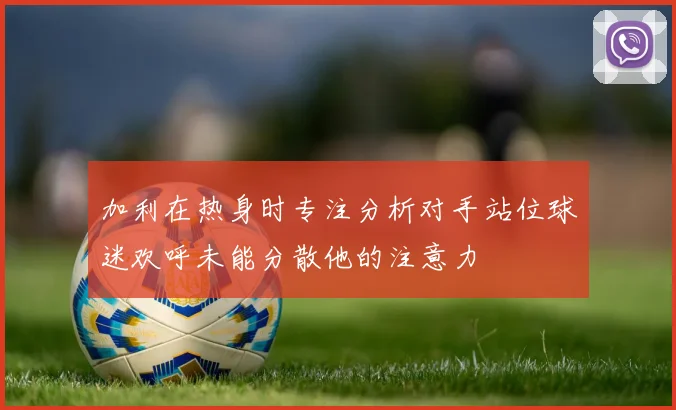加利在热身时专注分析对手站位球迷欢呼未能分散他的注意力