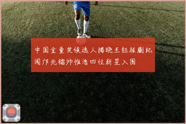 中国金童奖候选人揭晓王钰栋蒯纪闻邝兆镭帅惟浩四位新星入围