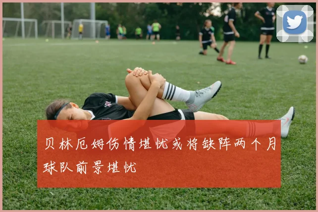 贝林厄姆伤情堪忧或将缺阵两个月球队前景堪忧