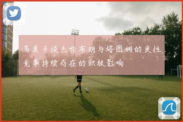 乌度卡谈杰伦布朗与塔图姆的良性竞争持续存在的积极影响