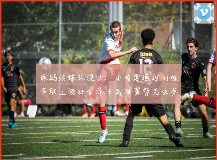 韩鹏谈球队现状：小将需通过训练争取上场机会泽卡高准翼暂无法参赛