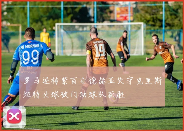 罗马逆转紫百合德赫亚失守克里斯坦特头球破门助球队获胜
