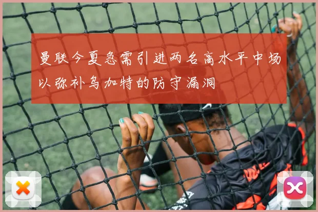 曼联今夏急需引进两名高水平中场以弥补乌加特的防守漏洞