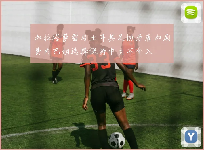 加拉塔萨雷与土耳其足协矛盾加剧费内巴切选择保持中立不介入