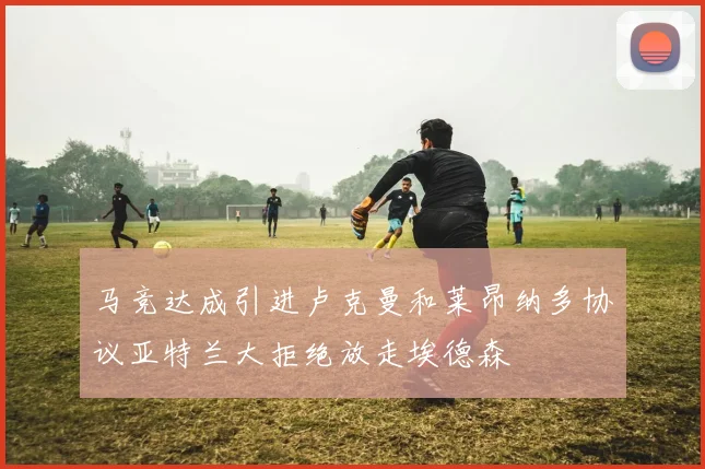 马竞达成引进卢克曼和莱昂纳多协议亚特兰大拒绝放走埃德森
